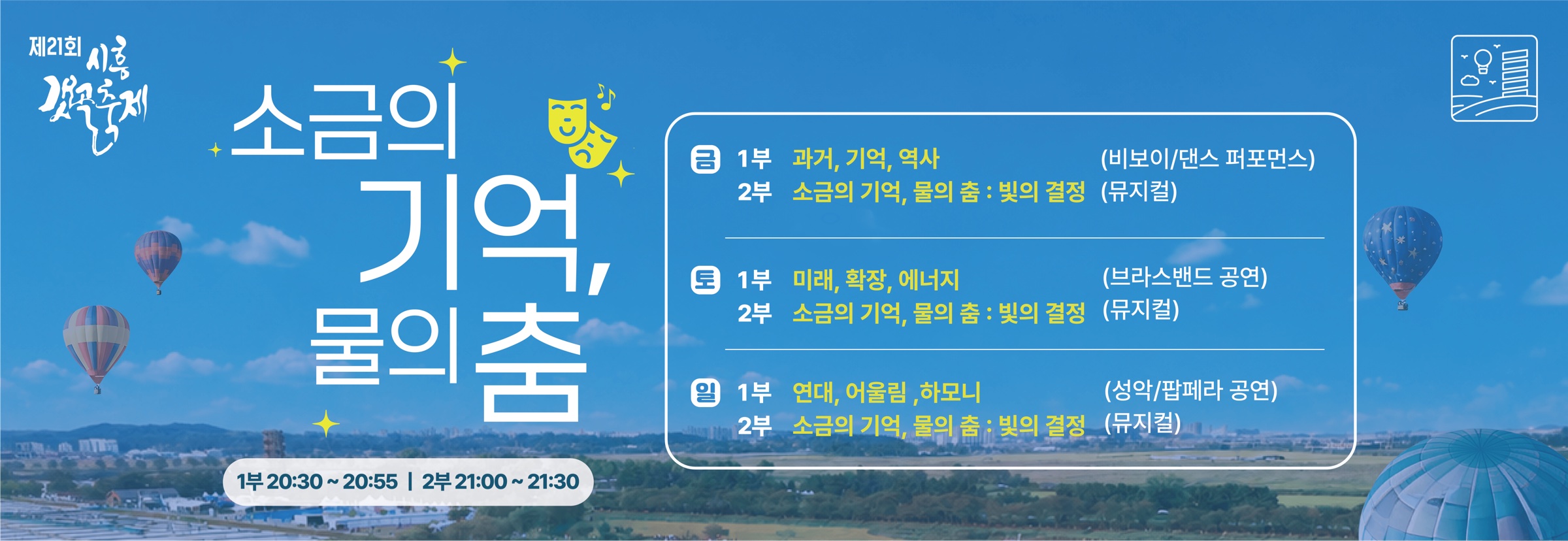 제21회 시흥갯골축제 소금의 기억, 물의 춤. 1부 20:30~20:55, 2부 21:00~21:30. 금 1부 과거, 기억, 역사(비보이/댄스 퍼포먼스), 토 1부 미래, 확장, 에너지(브라스밴드 공연), 일 1부 연대, 어울림, 하모니(성악/팝페라 공연), 2부 매일 소금의 기억, 물의 춤 : 빛의 결정(뮤지컬)